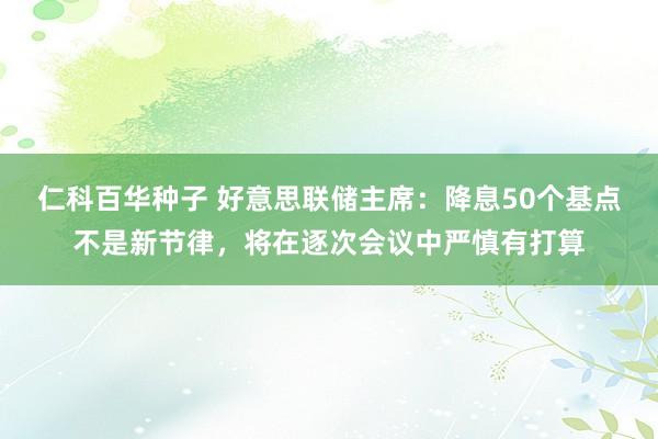 仁科百华种子 好意思联储主席：降息50个基点不是新节律，将在逐次会议中严慎有打算