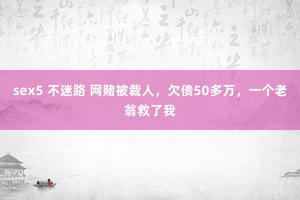 sex5 不迷路 网赌被裁人，欠债50多万，一个老翁救了我