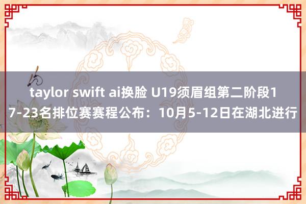 taylor swift ai换脸 U19须眉组第二阶段17-23名排位赛赛程公布：10月5-12日在湖北进行