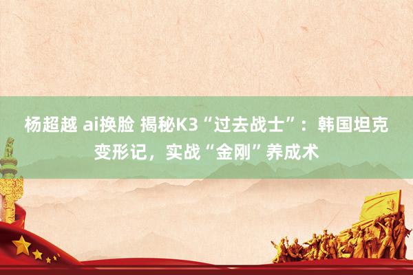 杨超越 ai换脸 揭秘K3“过去战士”：韩国坦克变形记，实战“金刚”养成术