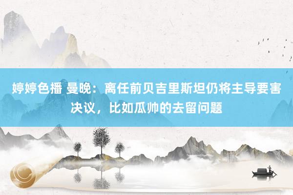 婷婷色播 曼晚：离任前贝吉里斯坦仍将主导要害决议，比如瓜帅的去留问题