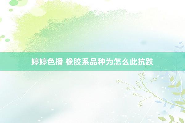 婷婷色播 橡胶系品种为怎么此抗跌