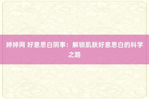 婷婷网 好意思白阴事：解锁肌肤好意思白的科学之路