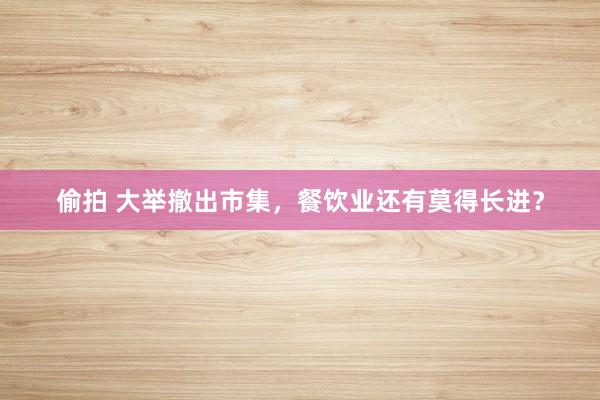 偷拍 大举撤出市集，餐饮业还有莫得长进？
