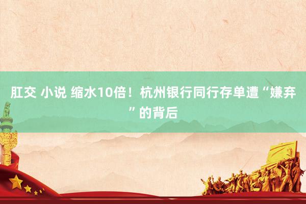 肛交 小说 缩水10倍！杭州银行同行存单遭“嫌弃”的背后
