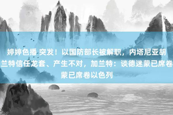 婷婷色播 突发!以国防部长被解职,内塔尼亚胡称与加兰特信任龙套、产生不对,加兰特:谈德迷蒙已席卷以色列