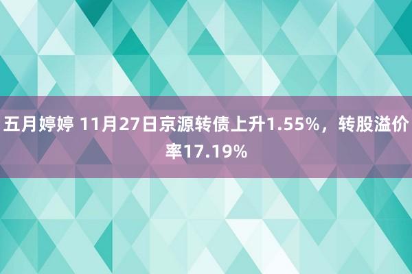 五月婷婷 11月27日京源转债上升1.55%，转股溢价率17.19%