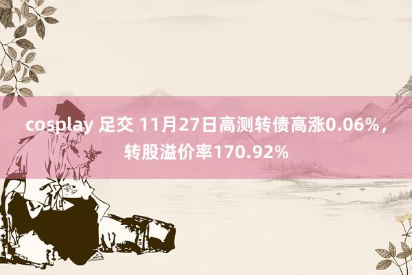 cosplay 足交 11月27日高测转债高涨0.06%，转股溢价率170.92%