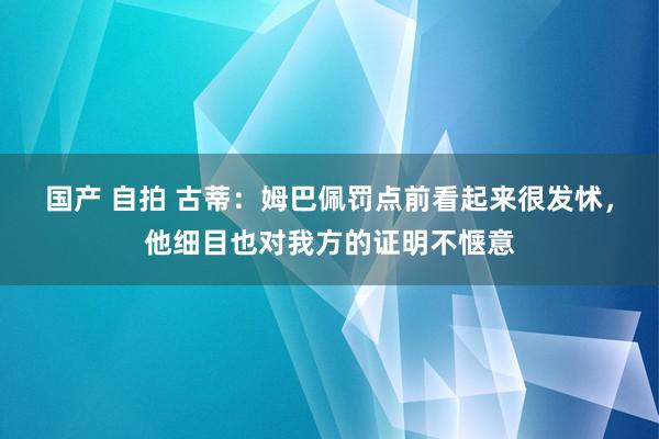 国产 自拍 古蒂：姆巴佩罚点前看起来很发怵，他细目也对我方的证明不惬意