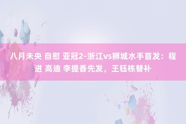 八月未央 自慰 亚冠2-浙江vs狮城水手首发：程进 高迪 李提香先发，王钰栋替补
