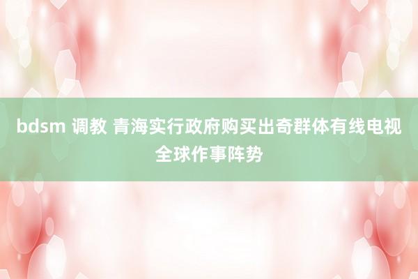 bdsm 调教 青海实行政府购买出奇群体有线电视全球作事阵势