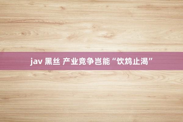 jav 黑丝 产业竞争岂能“饮鸩止渴”