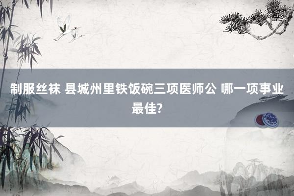制服丝袜 县城州里铁饭碗三项医师公 哪一项事业最佳?