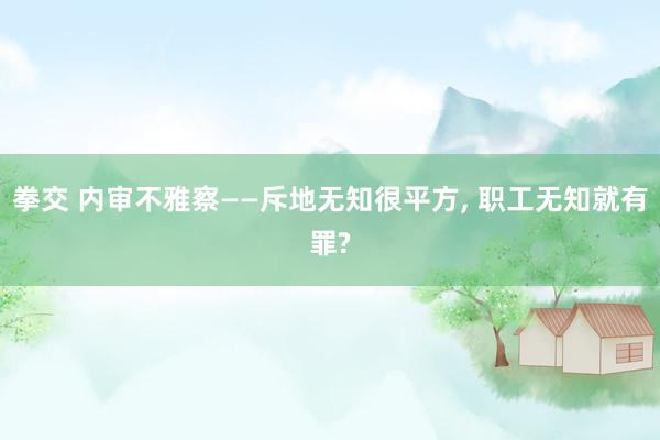 拳交 内审不雅察——斥地无知很平方， 职工无知就有罪?