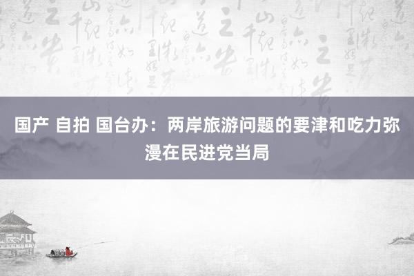 国产 自拍 国台办：两岸旅游问题的要津和吃力弥漫在民进党当局