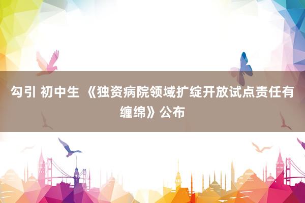 勾引 初中生 《独资病院领域扩绽开放试点责任有缠绵》公布