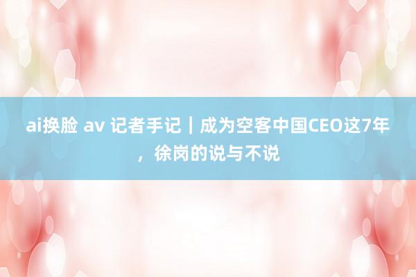 ai换脸 av 记者手记｜成为空客中国CEO这7年，徐岗的说与不说