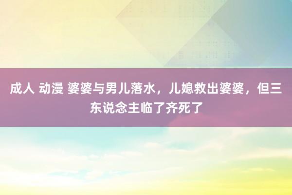 成人 动漫 婆婆与男儿落水，儿媳救出婆婆，但三东说念主临了齐死了