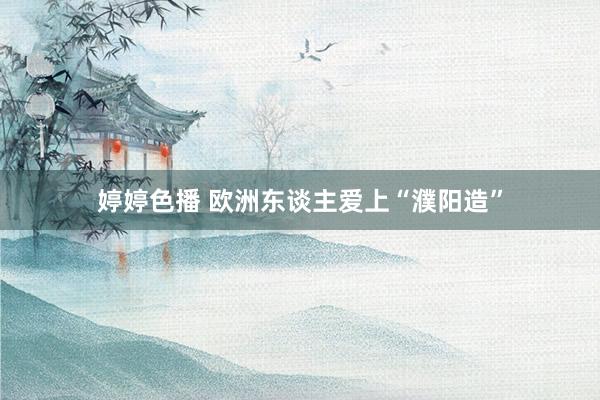婷婷色播 欧洲东谈主爱上“濮阳造”