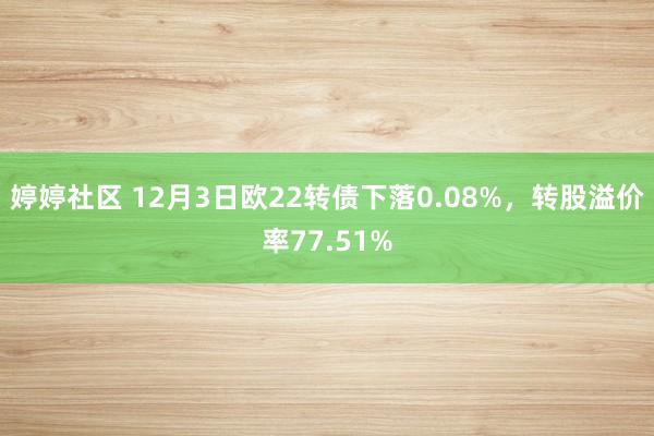 婷婷社区 12月3日欧22转债下落0.08%，转股溢价率77.51%