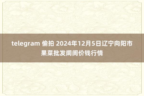 telegram 偷拍 2024年12月5日辽宁向阳市果菜批发阛阓价钱行情