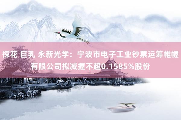 探花 巨乳 永新光学：宁波市电子工业钞票运筹帷幄有限公司拟减握不超0.1585%股份