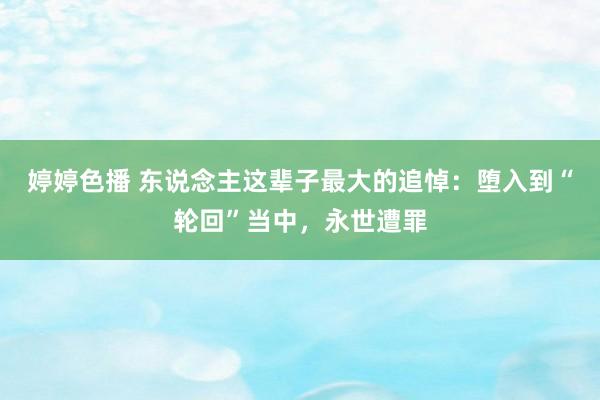 婷婷色播 东说念主这辈子最大的追悼：堕入到“轮回”当中，永世遭罪