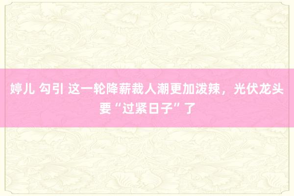 婷儿 勾引 这一轮降薪裁人潮更加泼辣，光伏龙头要“过紧日子”了