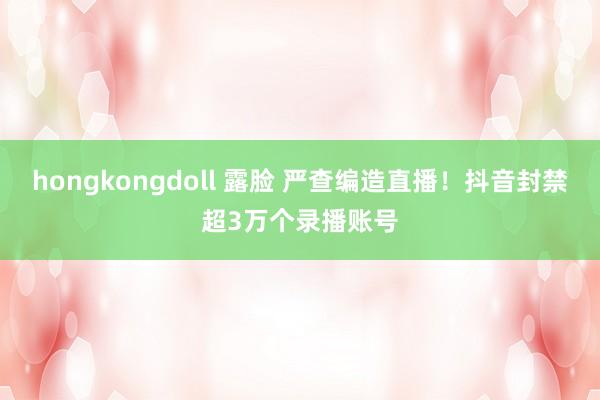 hongkongdoll 露脸 严查编造直播！抖音封禁超3万个录播账号
