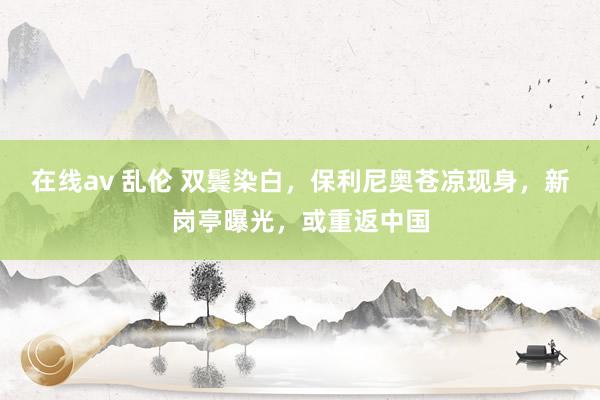 在线av 乱伦 双鬓染白，保利尼奥苍凉现身，新岗亭曝光，或重返中国
