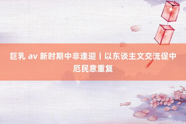 巨乳 av 新时期中非逢迎丨以东谈主文交流促中厄民意重复
