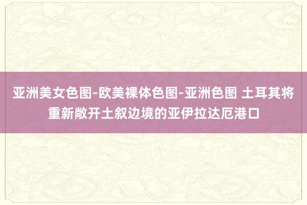 亚洲美女色图-欧美裸体色图-亚洲色图 土耳其将重新敞开土叙边境的亚伊拉达厄港口