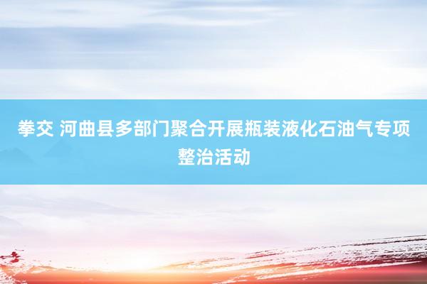 拳交 河曲县多部门聚合开展瓶装液化石油气专项整治活动