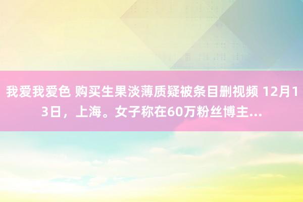 我爱我爱色 购买生果淡薄质疑被条目删视频 12月13日，上海。女子称在60万粉丝博主...