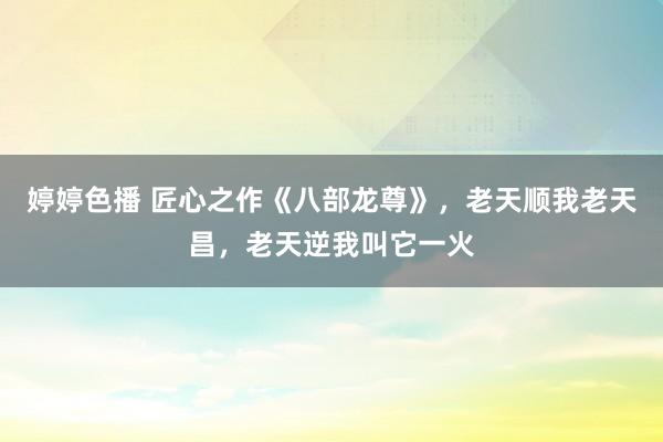 婷婷色播 匠心之作《八部龙尊》，老天顺我老天昌，老天逆我叫它一火