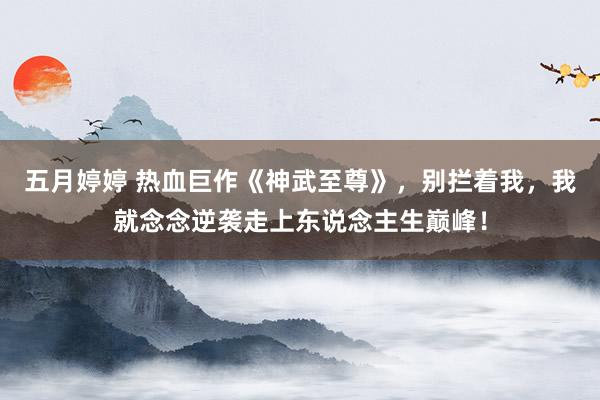 五月婷婷 热血巨作《神武至尊》，别拦着我，我就念念逆袭走上东说念主生巅峰！
