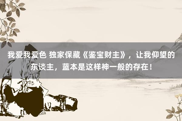 我爱我爱色 独家保藏《鉴宝财主》，让我仰望的东谈主，蓝本是这样神一般的存在！