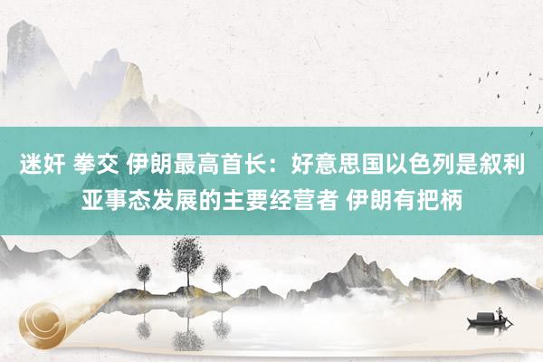 迷奸 拳交 伊朗最高首长：好意思国以色列是叙利亚事态发展的主要经营者 伊朗有把柄