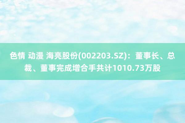 色情 动漫 海亮股份(002203.SZ)：董事长、总裁、董事完成增合手共计1010.73万股
