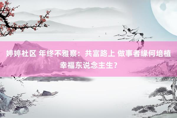 婷婷社区 年终不雅察：共富路上 做事者缘何培植幸福东说念主生？