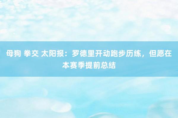 母狗 拳交 太阳报：罗德里开动跑步历练，但愿在本赛季提前总结