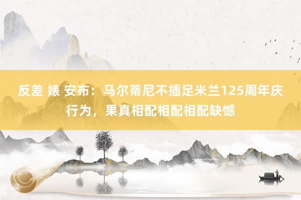 反差 婊 安布：马尔蒂尼不插足米兰125周年庆行为，果真相配相配相配缺憾
