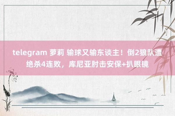 telegram 萝莉 输球又输东谈主！倒2狼队遭绝杀4连败，库尼亚肘击安保+扒眼镜
