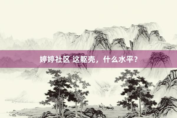 婷婷社区 这躯壳，什么水平？