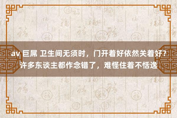 av 巨屌 卫生间无须时，门开着好依然关着好？许多东谈主都作念错了，难怪住着不恬逸