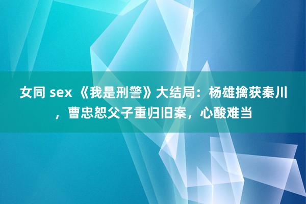 女同 sex 《我是刑警》大结局：杨雄擒获秦川，曹忠恕父子重归旧案，心酸难当