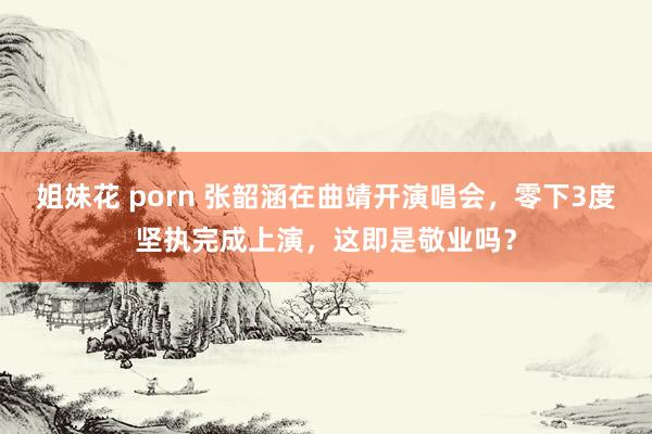 姐妹花 porn 张韶涵在曲靖开演唱会，零下3度坚执完成上演，这即是敬业吗？