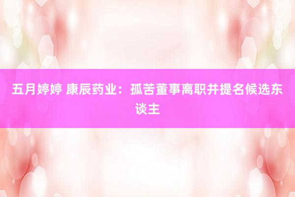 五月婷婷 康辰药业：孤苦董事离职并提名候选东谈主