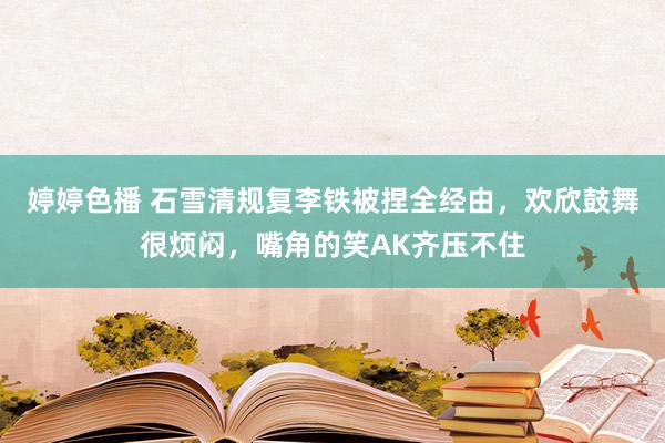 婷婷色播 石雪清规复李铁被捏全经由，欢欣鼓舞很烦闷，嘴角的笑AK齐压不住