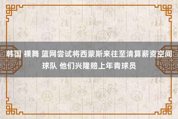 韩国 裸舞 篮网尝试将西蒙斯来往至清算薪资空间球队 他们兴隆赔上年青球员